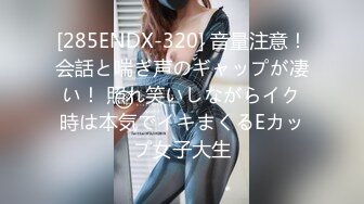 [285ENDX-320] 音量注意！会話と喘ぎ声のギャップが凄い！ 照れ笑いしながらイク時は本気でイキまくるEカップ女子大生