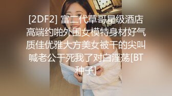 [2DF2] 富二代草哥星级酒店高端约啪外围女模特身材好气质佳优雅大方美女被干的尖叫喊老公干死我了对白淫荡[BT种子]