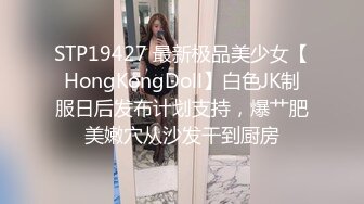 STP19427 最新极品美少女【HongKongDoll】白色JK制服日后发布计划支持，爆艹肥美嫩穴从沙发干到厨房