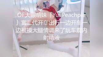 OF大眼萌妹「Yui Peachpie」富二代开车出行一边开车一边被摸大腿情调来了玩车震内射精液