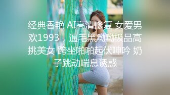 经典香艳 AI高清修复 女爱男欢1993，逼毛黑黝黝极品高挑美女 跨坐啪啪起伏呻吟 奶子跳动喘息诱惑